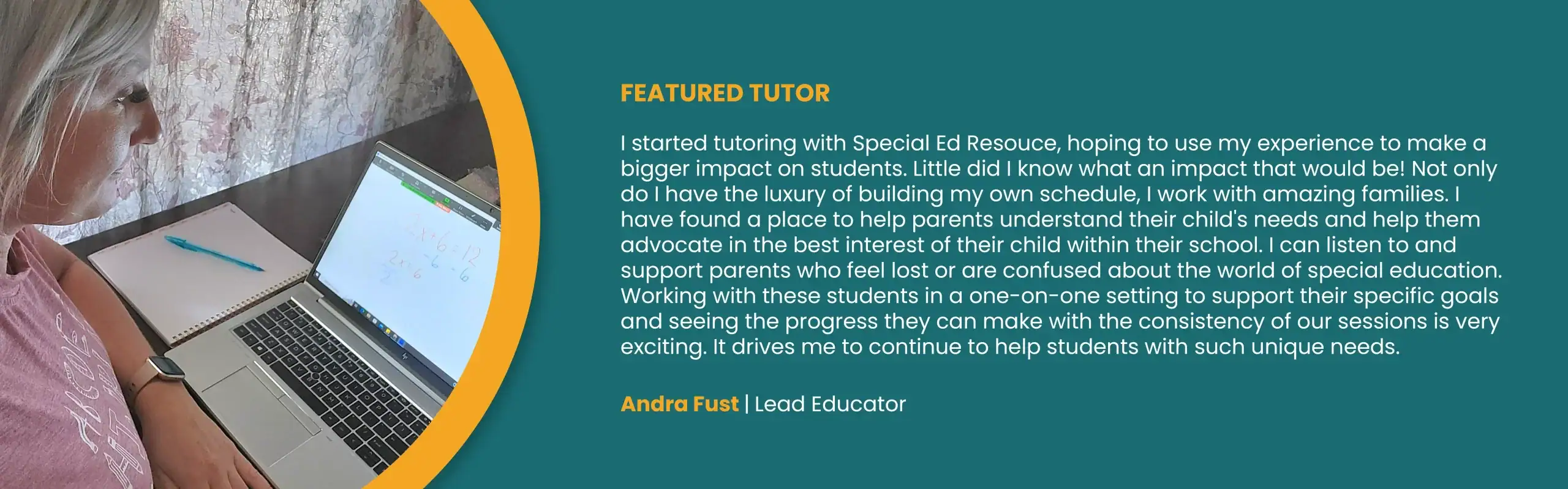 FEATURED TUTOR. “I started tutoring with Special Ed Resouce, hoping to use my experience to make a bigger impact on students. Little did I know what an impact that would be! Not only do I have the luxury of building my own schedule, I work with amazing families. I have found a place to help parents understand their child’s needs and help them advocate in the best interest of their child within their school. I can listen to and support parents who feel lost or are confused about the world of special education. Working with these students in a one-on-one setting to support their specific goals and seeing the progress they can make with the consistency of our sessions is very exciting. It drives me to continue to help students with such unique needs.” Andra Fust, Lead Educator.