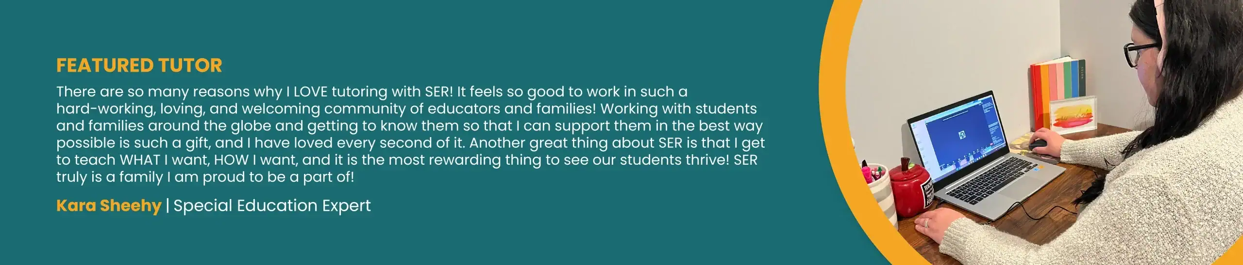 FEATURED TUTOR. “There are so many reasons why I LOVE tutoring with SER! It feels so good to work in such a hard-working, loving, and welcoming community of educators and families! Working with students and families around the globe and getting to know them so that I can support them in the best way possible is such a gift, and I have loved every second of it. Another great thing about SER is that I get to teach WHAT I want, HOW I want, and it is the most rewarding thing to see our students thrive! SER truly is a family I am proud to be a part of!” Kara Sheehy, Special Education Expert.