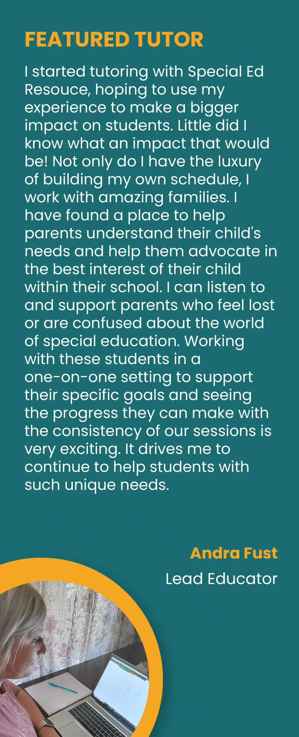FEATURED TUTOR. “I started tutoring with Special Ed Resouce, hoping to use my experience to make a bigger impact on students. Little did I know what an impact that would be! Not only do I have the luxury of building my own schedule, I work with amazing families. I have found a place to help parents understand their child’s needs and help them advocate in the best interest of their child within their school. I can listen to and support parents who feel lost or are confused about the world of special education. Working with these students in a one-on-one setting to support their specific goals and seeing the progress they can make with the consistency of our sessions is very exciting. It drives me to continue to help students with such unique needs.” Andra Fust, Lead Educator.