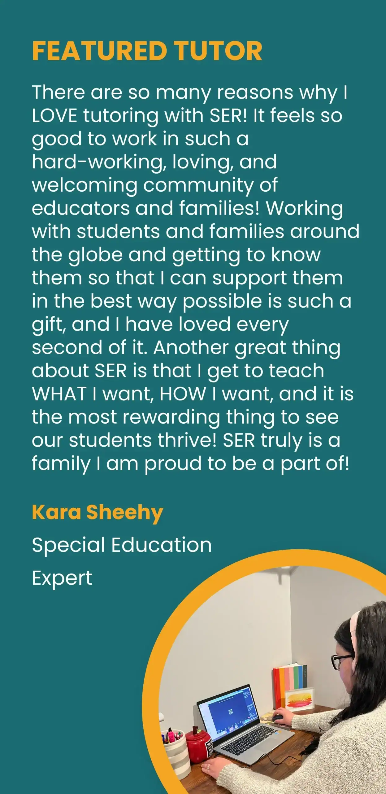 FEATURED TUTOR. “There are so many reasons why I LOVE tutoring with SER! It feels so good to work in such a hard-working, loving, and welcoming community of educators and families! Working with students and families around the globe and getting to know them so that I can support them in the best way possible is such a gift, and I have loved every second of it. Another great thing about SER is that I get to teach WHAT I want, HOW I want, and it is the most rewarding thing to see our students thrive! SER truly is a family I am proud to be a part of!” Kara Sheehy, Special Education Expert.