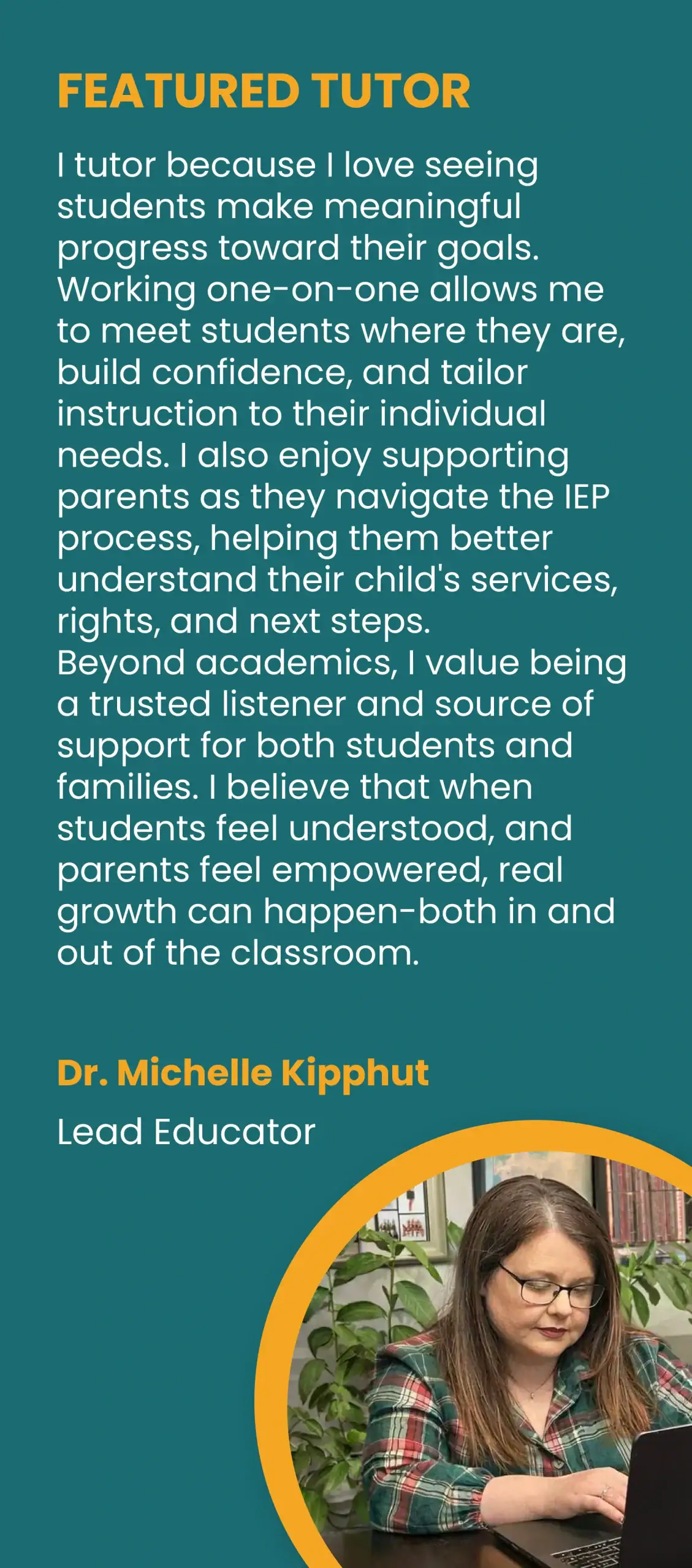 FEATURED TUTOR. “I tutor because I love seeing students make meaningful progress toward their goals. Working one-on-one allows me to meet students where they are, build confidence, and tailor instruction to their individual needs. I also enjoy supporting parents as they navigate the IEP process, helping them better understand their child’s services, rights, and next steps. Beyond academics, I value being a trusted listener and source of support for both students and families. I believe that when students feel understood, and parents feel empowered, real growth can happen-both in and out of the classroom.” Dr. Michelle Kipphut, Lead Educator.