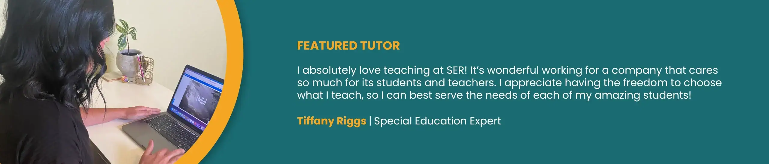 FEATURED TUTOR. “I absolutely love teaching at SER! It’s wonderful working for a company that cares so much for its students and teachers. I appreciate having the freedom to choose what I teach, so I can best serve the needs of each of my amazing students!” Tiffany Riggs, Special Education Expert.