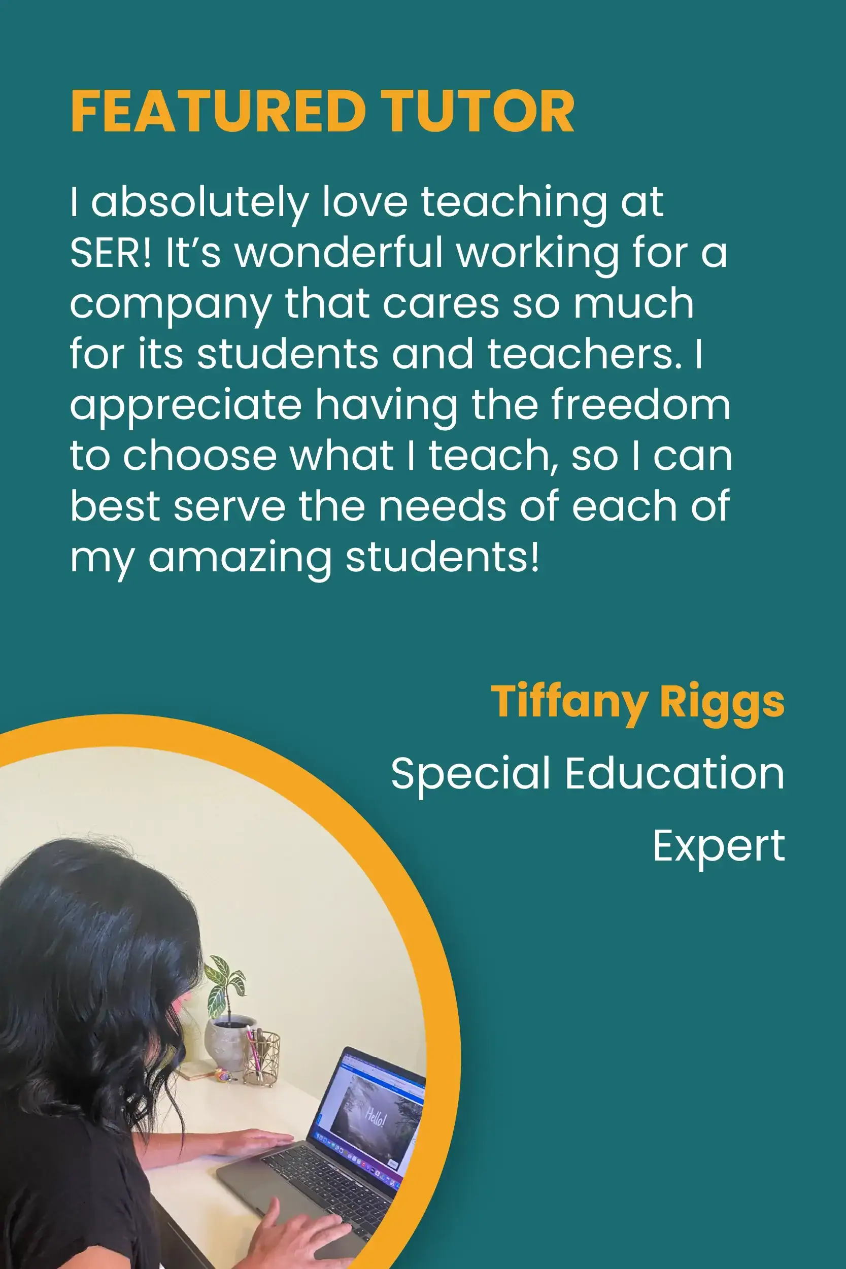 FEATURED TUTOR. “I absolutely love teaching at SER! It’s wonderful working for a company that cares so much for its students and teachers. I appreciate having the freedom to choose what I teach, so I can best serve the needs of each of my amazing students!” Tiffany Riggs, Special Education Expert.